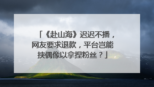 《赴山海》迟迟不播，网友要求退款，平台岂能挟偶像以拿捏粉丝？