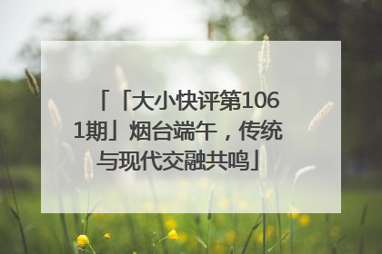 「大小快评第1061期」烟台端午，传统与现代交融共鸣