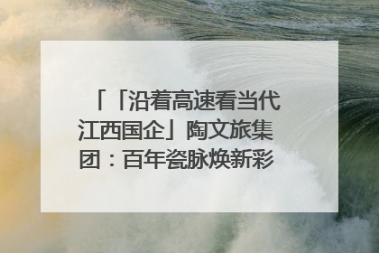 「沿着高速看当代江西国企」陶文旅集团：百年瓷脉焕新彩 文旅融合谱华章