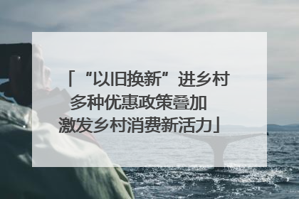 “以旧换新”进乡村 多种优惠政策叠加 激发乡村消费新活力