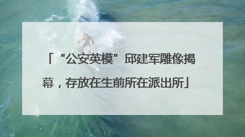 “公安英模”邱建军雕像揭幕，存放在生前所在派出所