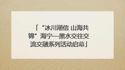 “冰川潮信 山海共锦”海宁—黑水交往交流交融系列活动启幕