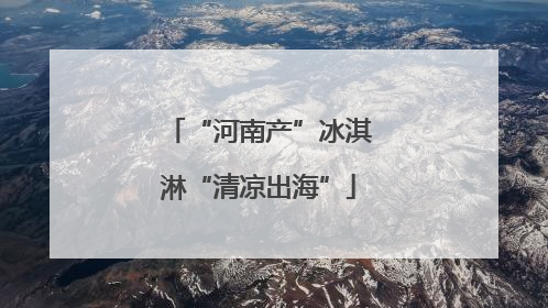 “河南产”冰淇淋“清凉出海”