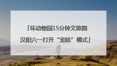 环动物园15分钟文旅圈 汉阳六一打开“宠娃”模式