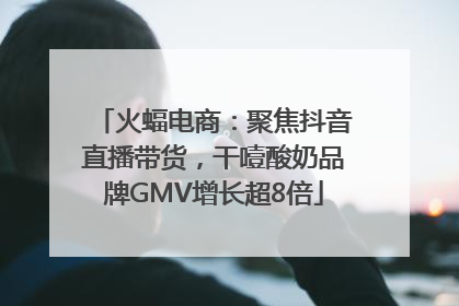 火蝠电商：聚焦抖音直播带货，干噎酸奶品牌GMV增长超8倍
