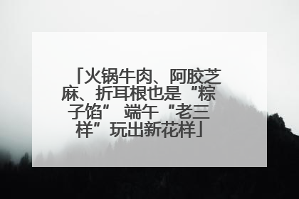 火锅牛肉、阿胶芝麻、折耳根也是“粽子馅” 端午“老三样”玩出新花样