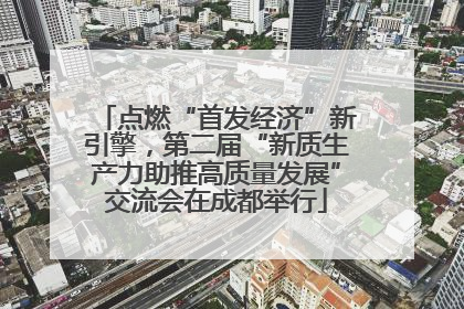 点燃“首发经济”新引擎，第二届“新质生产力助推高质量发展”交流会在成都举行