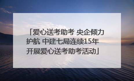 爱心送考助考 央企倾力护航 中建七局连续15年开展爱心送考助考活动