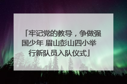 牢记党的教导，争做强国少年 眉山彭山四小举行新队员入队仪式