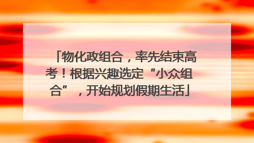 物化政组合，率先结束高考！根据兴趣选定“小众组合”，开始规划假期生活