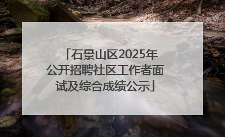 石景山区2025年公开招聘社区工作者面试及综合成绩公示