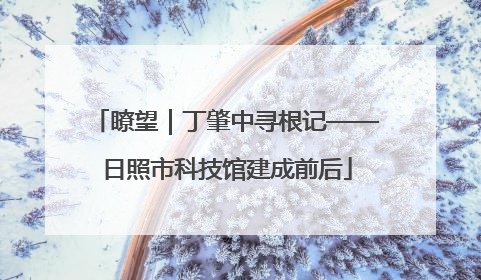 瞭望｜丁肇中寻根记——日照市科技馆建成前后