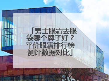 男士眼霜去眼袋哪个牌子好？平价眼霜排行榜测评数据对比
