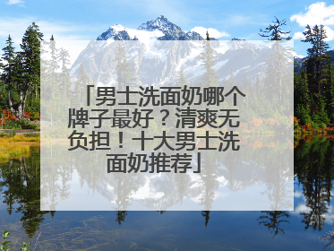 男士洗面奶哪个牌子最好？清爽无负担！十大男士洗面奶推荐