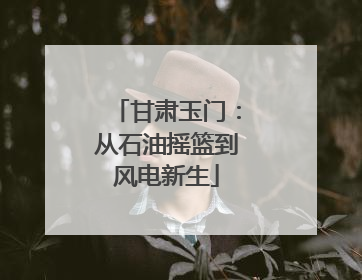 甘肃玉门：从石油摇篮到风电新生