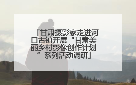 甘肃摄影家走进河口古镇开展“甘肃美丽乡村影像创作计划”系列活动调研