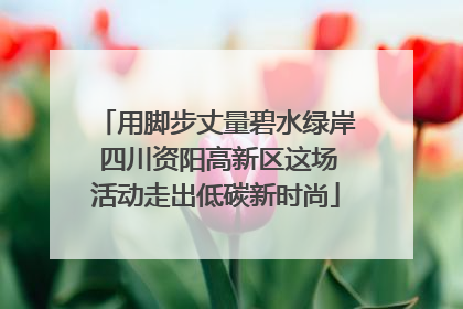 用脚步丈量碧水绿岸 四川资阳高新区这场活动走出低碳新时尚