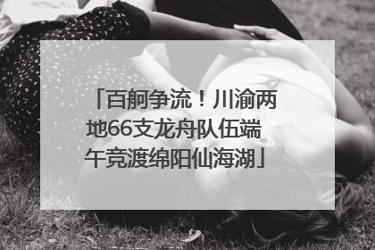 百舸争流！川渝两地66支龙舟队伍端午竞渡绵阳仙海湖