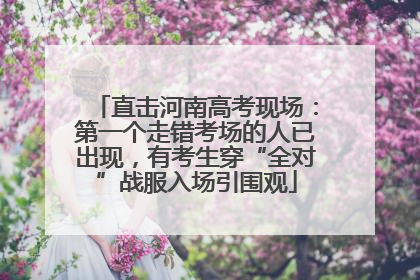 直击河南高考现场：第一个走错考场的人已出现，有考生穿“全对”战服入场引围观