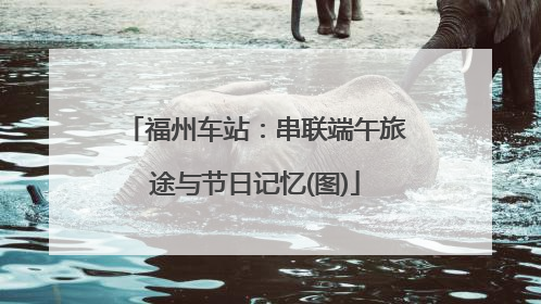 福州车站：串联端午旅途与节日记忆(图)