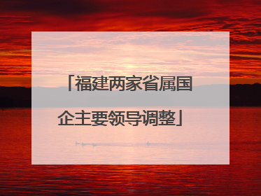 福建两家省属国企主要领导调整