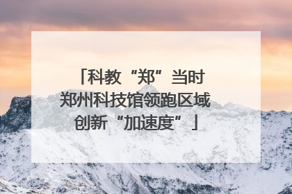 科教“郑”当时 郑州科技馆领跑区域创新“加速度”