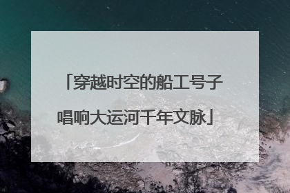 穿越时空的船工号子唱响大运河千年文脉