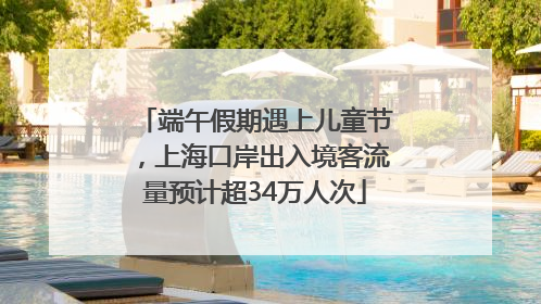 端午假期遇上儿童节，上海口岸出入境客流量预计超34万人次