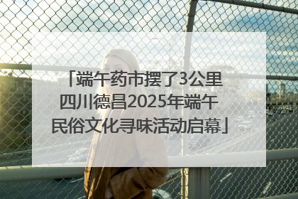 端午药市摆了3公里 四川德昌2025年端午民俗文化寻味活动启幕