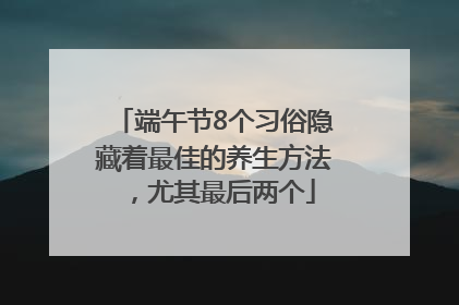 端午节8个习俗隐藏着最佳的养生方法，尤其最后两个