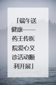 端午送健康——药王传医院爱心义诊活动顺利开展