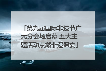 第九届国际非遗节广元分会场启幕 五大主题活动点燃非遗盛宴