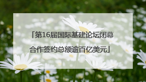 第16届国际基建论坛闭幕 合作签约总额逾百亿美元