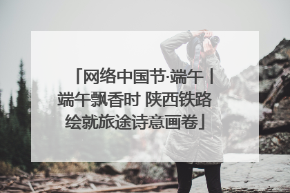 网络中国节·端午丨端午飘香时 陕西铁路绘就旅途诗意画卷