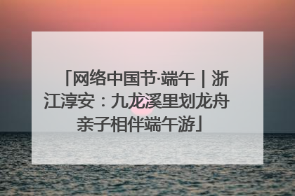 网络中国节·端午｜浙江淳安：九龙溪里划龙舟 亲子相伴端午游