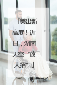 美出新高度！近日，湖南天空“放大招”