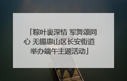 粽叶裹深情 军舞颂同心 无锡惠山区长安街道举办端午主题活动