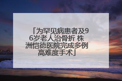 为罕见病患者及96岁老人治骨折 株洲恺德医院完成多例高难度手术