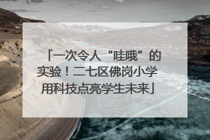 一次令人“哇哦”的实验！二七区佛岗小学用科技点亮学生未来