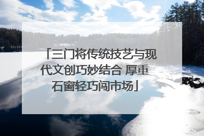 三门将传统技艺与现代文创巧妙结合 厚重石窗轻巧闯市场