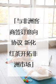 与非洲客商签订意向协议 新化红茶开拓非洲市场