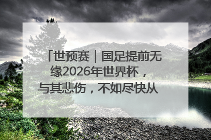 世预赛｜国足提前无缘2026年世界杯，与其悲伤，不如尽快从选帅开始重建