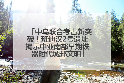 中乌联合考古新突破！班迪汉2号遗址揭示中亚南部早期铁器时代城邦文明