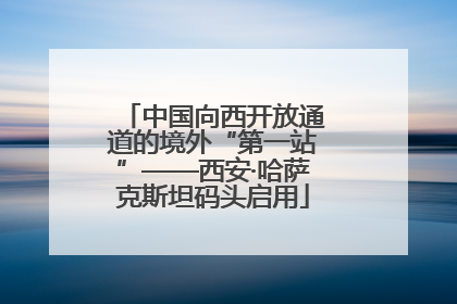 中国向西开放通道的境外“第一站”——西安·哈萨克斯坦码头启用
