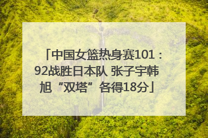 中国女篮热身赛101∶92战胜日本队 张子宇韩旭“双塔”各得18分