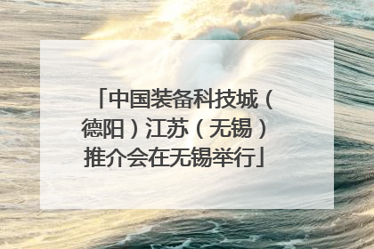 中国装备科技城（德阳）江苏（无锡）推介会在无锡举行