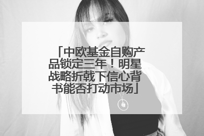 中欧基金自购产品锁定三年！明星战略折戟下信心背书能否打动市场