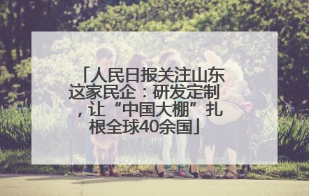 人民日报关注山东这家民企：研发定制，让“中国大棚”扎根全球40余国