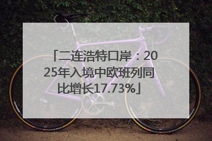 二连浩特口岸：2025年入境中欧班列同比增长17.73%