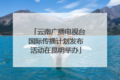 云南广播电视台国际传播计划发布活动在昆明举办